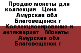 Продаю монеты для коллекции › Цена ­ 500 - Амурская обл., Благовещенск г. Коллекционирование и антиквариат » Монеты   . Амурская обл.,Благовещенск г.